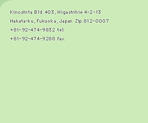 Kinoshita Bld.403, Higashihie 4-2-13 Hakata-ku, Fukuoka, Japan  Zip.812-007 +81-92-474-9832 tel. +81-92-474-9288 fax.